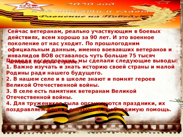    Сейчас ветеранам, реально участвующим в боевых действиях, всем хорошо за 90 лет. И это военное поколение от нас уходит. По прошлогодним официальным данным, именно воевавших ветеранов и инвалидов ВОВ оставалось чуть больше 75 тысяч человек по всей стране. Проведя исследования, мы сделали следующие выводы:  1. Важно изучать и знать историю своей страны и малой Родины ради нашего будущего.   2. В нашем селе и в школе знают и помнят героев Великой Отечественной войны.   3. В селе есть памятник ветеранам Великой Отечественной войны.   4. Для тружеников тыла организуются праздники, их поздравляем дома и оказываем необходимую помощь.  