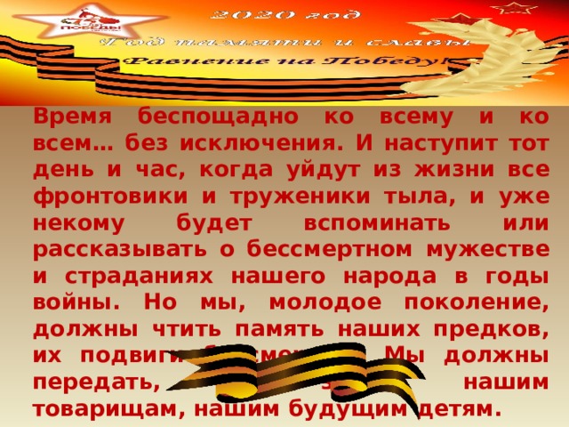 Время беспощадно ко всему и ко всем… без исключения. И наступит тот день и час, когда уйдут из жизни все фронтовики и труженики тыла, и уже некому будет вспоминать или рассказывать о бессмертном мужестве и страданиях нашего народа в годы войны. Но мы, молодое поколение, должны чтить память наших предков, их подвиги бессмертны. Мы должны передать, что знаем, нашим товарищам, нашим будущим детям. 