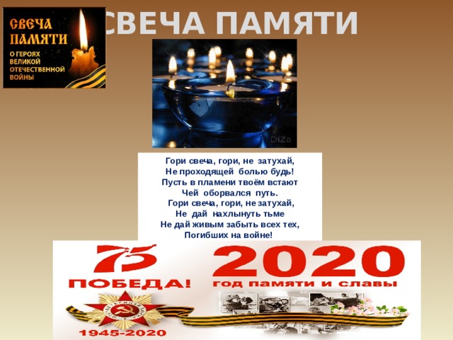    СВЕЧА ПАМЯТИ Гори свеча, гори, не  затухай, Не проходящей  болью будь! Пусть в пламени твоём встают Чей  оборвался  путь.   Гори свеча, гори, не затухай, Не  дай  нахлынуть тьме Не дай живым забыть всех тех, Погибших на войне!  