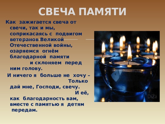 СВЕЧА ПАМЯТИ Как  зажигается свеча от свечи, так и мы, соприкасаясь с  подвигом ветеранов Великой Отечественной войны, озаряемся  огнём благодарной  памяти и склоняем  перед ним голову.  И ничего я  больше не  хочу – Только дай мне, Господи, свечу. И её, как  благодарность вам,  вместе с памятью я  детям  передам.   