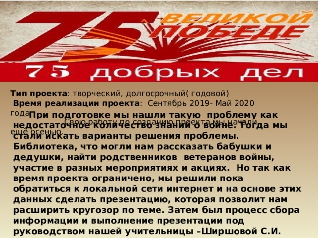 При подготовке мы нашли такую проблему как недостаточное количество знаний о войне. Тогда мы стали искать варианты решения проблемы. Библиотека, что могли нам рассказать бабушки и дедушки, найти родственников ветеранов войны, участие в разных мероприятиях и акциях. Но так как время проекта ограничено, мы решили пока обратиться к локальной сети интернет и на основе этих данных сделать презентацию, которая позволит нам расширить кругозор по теме. Затем был процесс сбора информации и выполнение презентации под руководством нашей учительницы –Ширшовой С.И. Тип проекта : творческий, долгосрочный( годовой)  Время реализации проекта :  Сентябрь 2019- Май 2020 года  Свою работу по созданию проекта мы начали ещё осенью. 