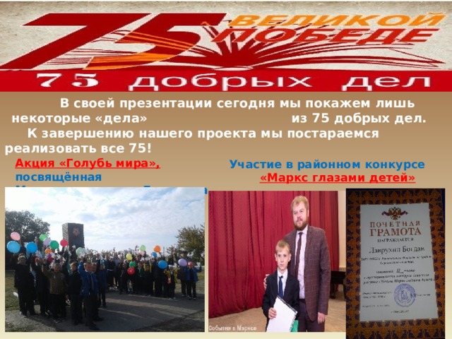            В своей презентации сегодня мы покажем лишь некоторые «дела» из 75 добрых дел. К завершению нашего проекта мы постараемся реализовать все 75!                  Участие в районном конкурсе «Маркс глазами детей»  Акция «Голубь мира», посвящённая Международному  Дню мира. 
