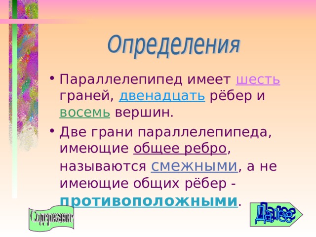 Параллелепипед имеет шесть граней, двенадцать рёбер и восемь вершин. Две грани параллелепипеда, имеющие общее ребро , называются смежными , а не имеющие общих рёбер - противоположными . 