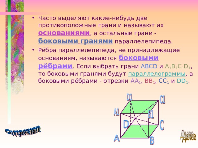 Часто выделяют какие-нибудь две противоположные грани и называют их основаниями , а остальные грани - боковыми  гранями параллелепипеда. Рёбра параллелепипеда, не принадлежащие основаниям, называются боковыми рёбрами . Если выбрать грани ABCD и A 1 B 1 C 1 D 1 , то боковыми гранями будут параллелограммы , а боковыми рёбрами - отрезки AA 1 , BB 1 , CC 1  и DD 1 . 