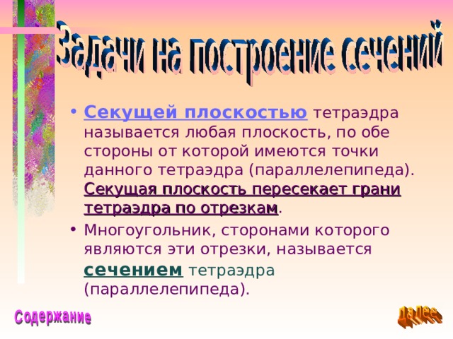 Секущей плоскостью тетраэдра называется любая плоскость, по обе стороны от которой имеются точки данного тетраэдра (параллелепипеда). Секущая плоскость пересекает грани тетраэдра по отрезкам . Многоугольник, сторонами которого являются эти отрезки, называется сечением  тетраэдра (параллелепипеда). 