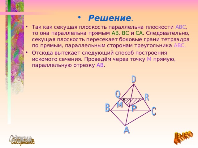 Решение .  Так как секущая плоскость параллельна плоскости ABC , то она параллельна прямым AB , BC  и CA . Следовательно, секущая плоскость пересекает боковые грани тетраэдра по прямым, параллельным сторонам треугольника ABC . Отсюда вытекает следующий способ построения искомого сечения. Проведём через точку М прямую, параллельную отрезку  AB . 
