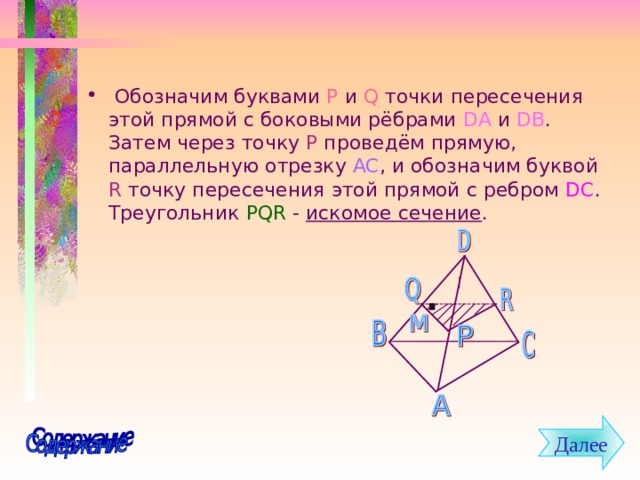  Обозначим буквами P  и Q  точки пересечения этой прямой с боковыми рёбрами DA  и DB . Затем через точку P проведём прямую, параллельную отрезку AC , и обозначим буквой  R  точку пересечения этой прямой с ребром DC . Треугольник PQR - искомое сечение .  Далее 