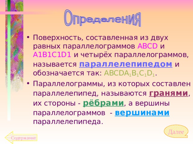 Поверхность, составленная из двух равных параллелограммов ABCD  и A1B1C1D1 и четырёх параллелограммов, называется параллелепипедом и обозначается так: ABCDA 1 B 1 C 1 D 1 . Параллелограммы, из которых составлен параллелепипед, называются гранями , их стороны - рёбрами , а вершины параллелограммов - вершинами параллелепипеда. Далее  Содержание 