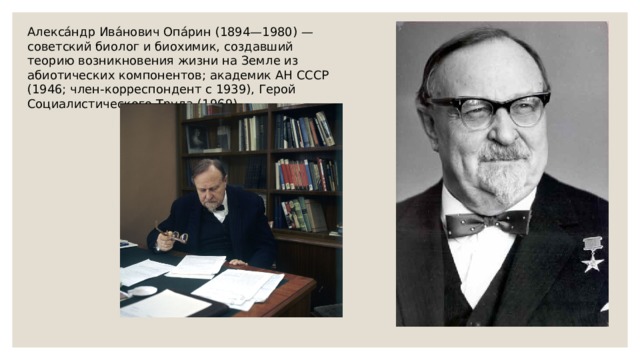 Алекса́ндр Ива́нович Опа́рин (1894—1980) — советский биолог и биохимик, создавший теорию возникновения жизни на Земле из абиотических компонентов; академик АН СССР (1946; член-корреспондент с 1939), Герой Социалистического Труда (1969). 