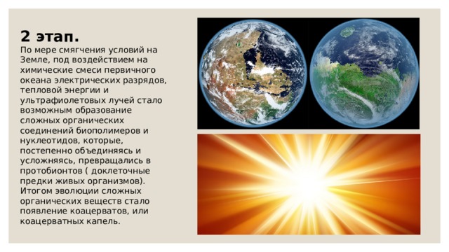 2 этап. По мере смягчения условий на Земле, под воздействием на химические смеси первичного океана электрических разрядов, тепловой энергии и ультрафиолетовых лучей стало возможным образование сложных органических соединений биополимеров и нуклеотидов, которые, постепенно объединяясь и усложняясь, превращались в протобионтов ( доклеточные предки живых организмов). Итогом эволюции сложных органических веществ стало появление коацерватов, или коацерватных капель. 