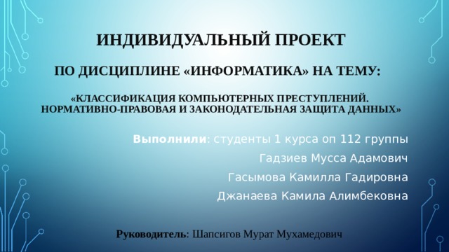 ИНДИВИДУАЛЬНЫЙ ПРОЕКТ     ПО ДИСЦИПЛИНЕ «ИНФОРМАТИКА» НА ТЕМУ:   «КЛАССИФИКАЦИЯ КОМПЬЮТЕРНЫХ ПРЕСТУПЛЕНИЙ.  НОРМАТИВНО-ПРАВОВАЯ И ЗАКОНОДАТЕЛЬНАЯ ЗАЩИТА ДАННЫХ»   Выполнили : студенты 1 курса оп 112 группы Гадзиев Мусса Адамович Гасымова Камилла Гадировна Джанаева Камила Алимбековна Руководитель : Шапсигов Мурат Мухамедович 