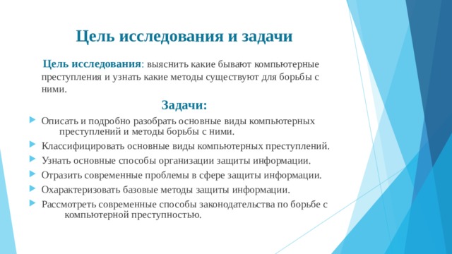Цель исследования и задачи  Цель  исследования : выяснить какие бывают компьютерные преступления и узнать какие методы существуют для борьбы с ними. Задачи: Описать и подробно разобрать основные виды компьютерных преступлений и методы борьбы с ними. Классифицировать основные виды компьютерных преступлений. Узнать основные способы организации защиты информации. Отразить современные проблемы в сфере защиты информации. Охарактеризовать базовые методы защиты информации. Рассмотреть современные способы законодательства по борьбе с компьютерной преступностью.  