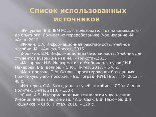 Список использованных источников Фигурнов, В.Э. IBM PC для пользователя от начинающего - до опытного. Полностью переработанное 7-ое издание.-М.: «Аст», 2012 Филин, С.А. Информационная безопасность: Учебное пособие.-М.: «Альфа-Пресс», 2016 Ярочкин, В.И. Информационная безопасность: Учебник для студентов вузов.-3-е изд.-М.: «Трикста»,2015 Макарова, Н.В. Информатика: Учебник для вузов / Н.В. Макарова, В.Б. Волков. – СПб.: Питер, 2017. – 576 с. Мартиросова, Т.М. Основы проектирования баз данных. Практикум: учеб. пособие. – Волгоград: ИУНЛ ВолгГТУ, 2012. – 48 с. Нестеров, С.А. Базы данных: учеб. пособие. – СПб.: Изд-во Политех. ун-та, 2013. – 150 с. Саак, А.Э. Информационные технологии управления: Учебник для вызов. 2-е изд. / А.Э. Саак, Е.В. Пахомов, В.Н. Тюшняков. – СПб.: Питер, 2018. – 320 с. 