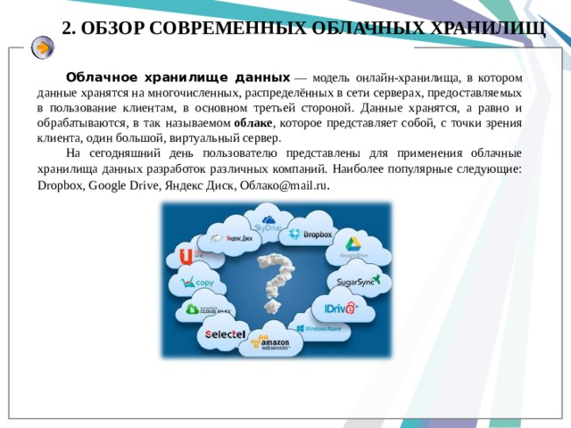 2. ОБЗОР СОВРЕМЕННЫХ ОБЛАЧНЫХ ХРАНИЛИЩ Облачное хранилище данных  — модель онлайн-хранилища, в котором данные хранятся на многочисленных, распределённых в сети серверах, предоставляемых в пользование клиентам, в основном третьей стороной. Данные хранятся, а равно и обрабатываются, в так называемом  облаке , которое представляет собой, с точки зрения клиента, один большой, виртуальный сервер. На сегодняшний день пользователю представлены для применения облачные хранилища данных разработок различных компаний. Наиболее популярные следующие: Dropbox, Google Drive, Яндекс Диск, Облако@mail.ru . 