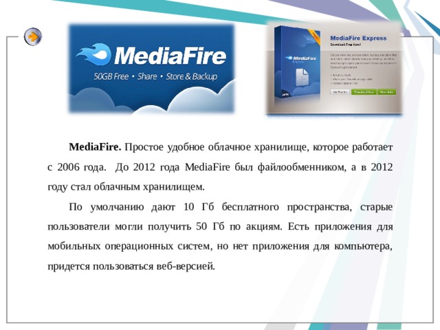MediaFire. Простое удобное облачное хранилище, которое работает с 2006 года. До 2012 года MediaFire был файлообменником, а в 2012 году стал облачным хранилищем. По умолчанию дают 10 Гб бесплатного пространства, старые пользователи могли получить 50 Гб по акциям. Есть приложения для мобильных операционных систем, но нет приложения для компьютера, придется пользоваться веб-версией. 