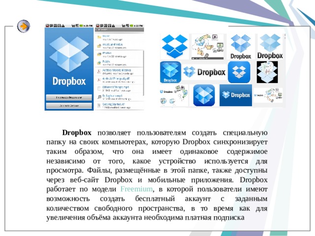 Dropbox позволяет пользователям создать специальную папку на своих компьютерах, которую Dropbox синхронизирует таким образом, что она имеет одинаковое содержимое независимо от того, какое устройство используется для просмотра. Файлы, размещённые в этой папке, также доступны через веб-сайт Dropbox и мобильные приложения. Dropbox работает по модели Freemium , в которой пользователи имеют возможность создать бесплатный аккаунт с заданным количеством свободного пространства, в то время как для увеличения объёма аккаунта необходима платная подписка 