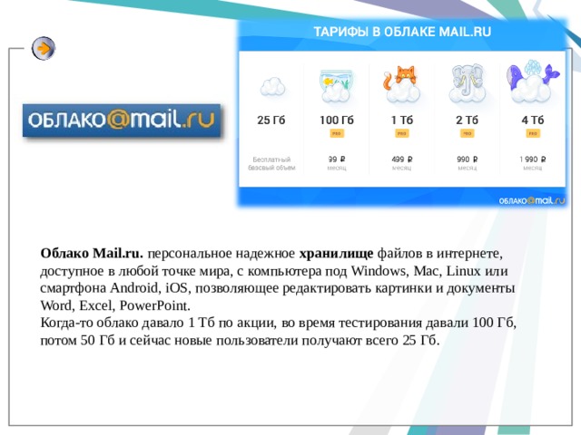 Облако Mail.ru. персональное надежное хранилище файлов в интернете, доступное в любой точке мира, с компьютера под Windows, Mac, Linux или смартфона Android, iOS, позволяющее редактировать картинки и документы Word, Excel, PowerPoint. Когда-то облако давало 1 Тб по акции, во время тестирования давали 100 Гб, потом 50 Гб и сейчас новые пользователи получают всего 25 Гб. 