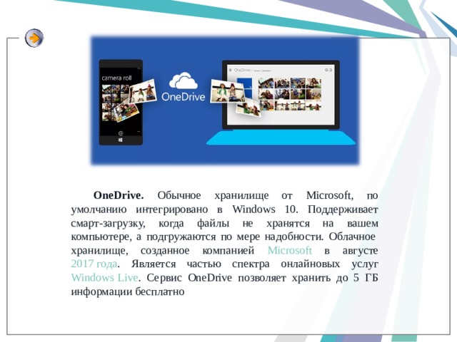 OneDrive. Обычное хранилище от Microsoft, по умолчанию интегрировано в Windows 10. Поддерживает смарт-загрузку, когда файлы не хранятся на вашем компьютере, а подгружаются по мере надобности. Облачное  хранилище, созданное компанией Microsoft в августе 2017 года . Является частью спектра онлайновых услуг Windows Live . Сервис OneDrive позволяет хранить до 5 ГБ информации бесплатно 