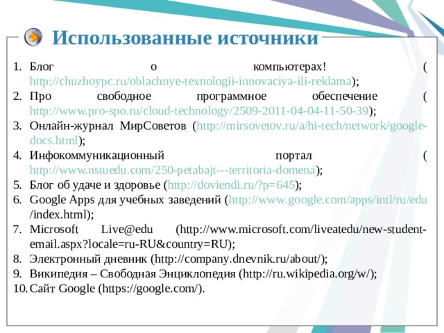 Использованные источники  Блог о компьютерах! ( http://chuzhoypc.ru/oblachnye-texnologii-innovaciya-ili-reklama ); Про свободное программное обеспечение ( http://www.pro-spo.ru/cloud-technology/2509-2011-04-04-11-50-39 ); Онлайн-журнал МирСоветов ( http :// mirsovetov . ru / a / hi - tech / network / google - docs . html ); Инфокоммуникационный портал ( http://www.nstuedu.com/250-petabajt---territoria-domena ); Блог об удаче и здоровье ( http :// doviendi . ru /? p =645 ); Google Apps для учебных заведений ( http :// www . google . com / apps / intl / ru / edu / index . html ); Microsoft Live@edu (http://www.microsoft.com/liveatedu/new-student-email.aspx?locale=ru-RU&country=RU); Электронный дневник ( http :// company . dnevnik . ru / about /); Википедия – Свободная Энциклопедия (http://ru.wikipedia.org/w/); Сайт Google (https://google.com/). 