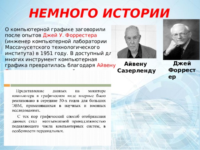 НЕМНОГО ИСТОРИИ О компьютерной графике заговорили после опытов Джей  У. Форрестера (инженер компьютерной лаборатории Массачусетского технологического института) в 1951 году. В доступный для многих инструмент компьютерная графика превратилась благодаря Айвену Сазерленду , автору одной из первых графических систем . Джей Форрестер Айвену Сазерленду 