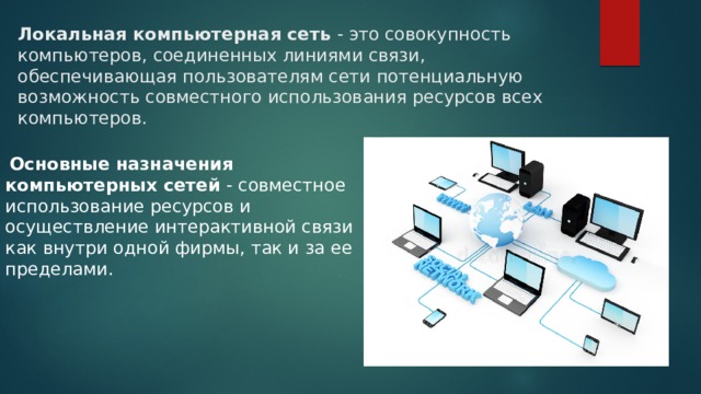 Локальная компьютерная сеть - это совокупность компьютеров, соединенных линиями связи, обеспечивающая пользователям сети потенциальную возможность совместного использования ресурсов всех компьютеров. Основные назначения компьютерных сетей - совместное использование ресурсов и осуществление интерактивной связи как внутри одной фирмы, так и за ее пределами. 