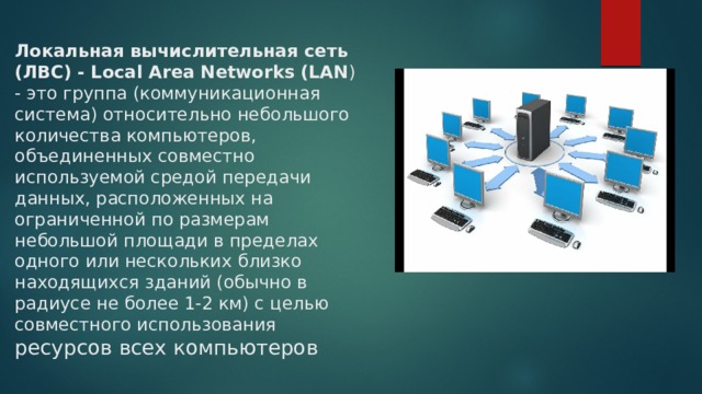 Локальная вычислительная сеть (ЛВС) - Local Area Networks (LAN ) - это группа (коммуникационная система) относительно небольшого количества компьютеров, объединенных совместно используемой средой передачи данных, расположенных на ограниченной по размерам небольшой площади в пределах одного или нескольких близко находящихся зданий (обычно в радиусе не более 1-2 км) с целью совместного использования ресурсов всех компьютеров 