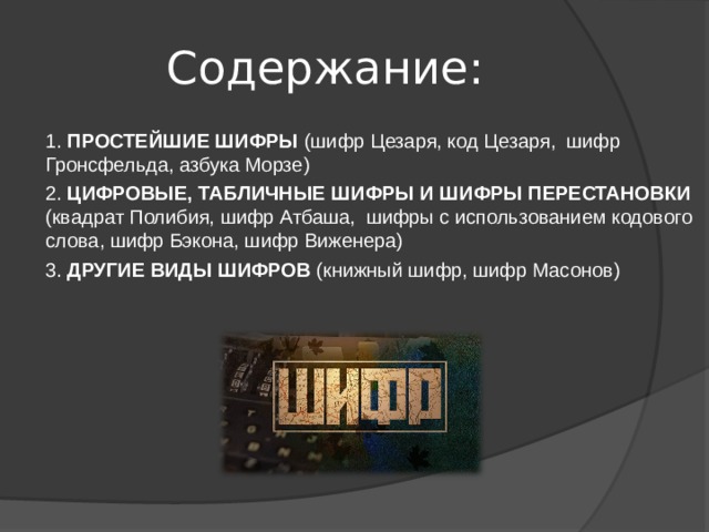 Содержание: 1. ПРОСТЕЙШИЕ ШИФРЫ (шифр Цезаря, код Цезаря, шифр Гронсфельда, азбука Морзе) 2. ЦИФРОВЫЕ, ТАБЛИЧНЫЕ ШИФРЫ И ШИФРЫ ПЕРЕСТАНОВКИ (квадрат Полибия, шифр Атбаша, шифры с использованием кодового слова, шифр Бэкона, шифр Виженера) 3. ДРУГИЕ ВИДЫ ШИФРОВ (книжный шифр, шифр Масонов) 