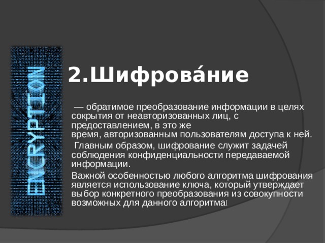 2.Шифрова́ние  — обратимое преобразование информации в целях сокрытия от неавторизованных лиц, с предоставлением, в это же время, авторизованным пользователям доступа к ней.  Главным образом, шифрование служит задачей соблюдения конфиденциальности передаваемой информации. Важной особенностью любого алгоритма шифрования является использование ключа, который утверждает выбор конкретного преобразования из совокупности возможных для данного алгоритма [ 