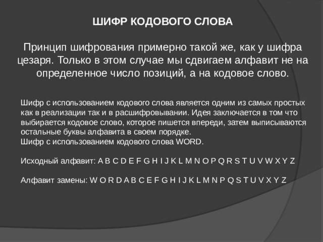 ШИФР КОДОВОГО СЛОВА  Принцип шифрования примерно такой же, как у шифра цезаря. Только в этом случае мы сдвигаем алфавит не на определенное число позиций, а на кодовое слово. Шифр с использованием кодового слова является одним из самых простых как в реализации так и в расшифровывании. Идея заключается в том что выбирается кодовое слово, которое пишется впереди, затем выписываются остальные буквы алфавита в своем порядке. Шифр с использованием кодового слова WORD. Исходный алфавит: A B C D E F G H I J K L M N O P Q R S T U V W X Y Z Алфавит замены: W O R D A B C E F G H I J K L M N P Q S T U V X Y Z 