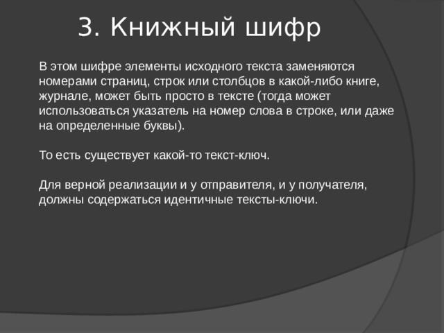 3. Книжный шифр   В этом шифре элементы исходного текста заменяются номерами страниц, строк или столбцов в какой-либо книге, журнале, может быть просто в тексте (тогда может использоваться указатель на номер слова в строке, или даже на определенные буквы). То есть существует какой-то текст-ключ. Для верной реализации и у отправителя, и у получателя, должны содержаться идентичные тексты-ключи. 