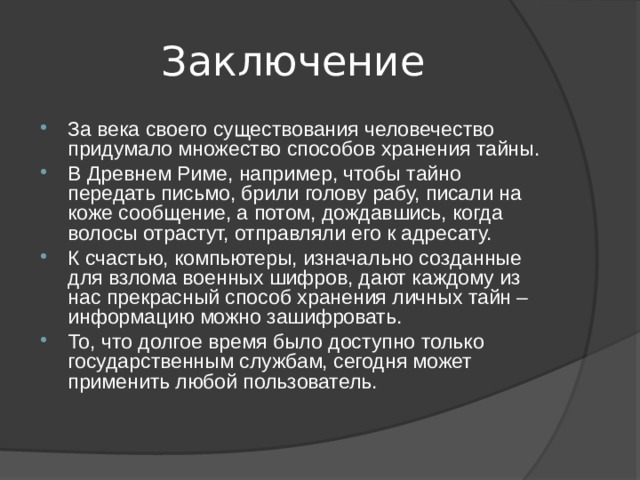 Заключение За века своего существования человечество придумало множество способов хранения тайны. В Древнем Риме, например, чтобы тайно передать письмо, брили голову рабу, писали на коже сообщение, а потом, дождавшись, когда волосы отрастут, отправляли его к адресату. К счастью, компьютеры, изначально созданные для взлома военных шифров, дают каждому из нас прекрасный способ хранения личных тайн – информацию можно зашифровать. То, что долгое время было доступно только государственным службам, сегодня может применить любой пользователь. 