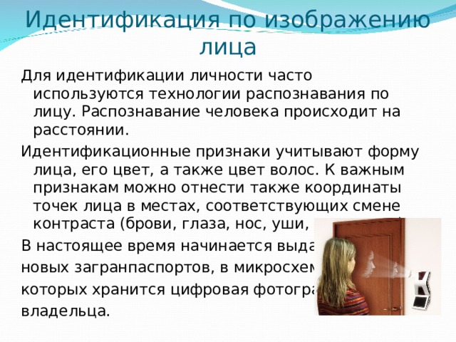 Идентификация по изображению лица Для идентификации личности часто используются технологии распознавания по лицу. Распознавание человека происходит на расстоянии. Идентификационные признаки учитывают форму лица, его цвет, а также цвет волос. К важным признакам можно отнести также координаты точек лица в местах, соответствующих смене контраста (брови, глаза, нос, уши, рот и овал). В настоящее время начинается выдача новых загранпаспортов, в микросхеме которых хранится цифровая фотография владельца. 