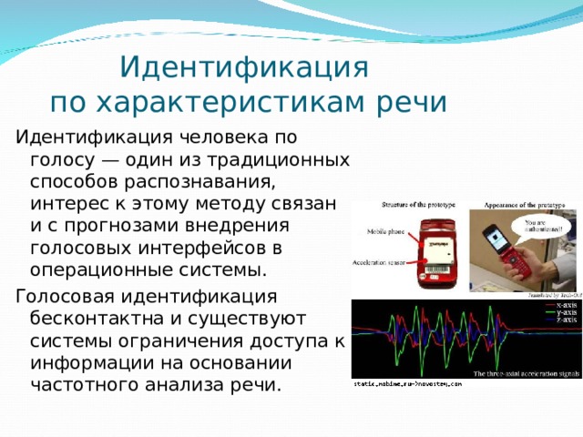 Идентификация  по характеристикам речи Идентификация человека по голосу — один из традиционных способов распознавания, интерес к этому методу связан и с прогнозами внедрения голосовых интерфейсов в операционные системы. Голосовая идентификация бесконтактна и существуют системы ограничения доступа к информации на основании частотного анализа речи. 
