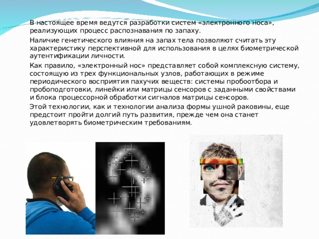 В настоящее время ведутся разработки систем «электронного носа», реализующих процесс распознавания по запаху. Наличие генетического влияния на запах тела позволяют считать эту характеристику перспективной для использования в целях биометрической аутентификации личности. Как правило, «электронный нос» представляет собой комплексную систему, состоящую из трех функциональных узлов, работающих в режиме периодического восприятия пахучих веществ: системы пробоотбора и пробоподготовки, линейки или матрицы сенсоров с заданными свойствами и блока процессорной обработки сигналов матрицы сенсоров. Этой технологии, как и технологии анализа формы ушной раковины, еще предстоит пройти долгий путь развития, прежде чем она станет удовлетворять биометрическим требованиям. 