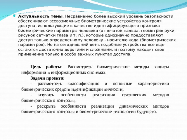 Актуальность темы . Несравненно более высокий уровень безопасности обеспечивают всевозможные биометрические устройства контроля доступа, использующие в качестве идентифицирующего признака биометрические параметры человека (отпечаток пальца, геометрия руки, рисунок сетчатки глаза и т. п.), которые однозначно предоставляют доступ только определенному человеку - носителю кода (биометрических параметров). Но на сегодняшний день подобные устройства все еще остаются достаточно дорогими и сложными, и поэтому находят свое применение только в особо важных пунктах доступа. Цель работы : Рассмотреть биометрические методы защиты информации в информационных системах. Задачи проекта: - рассмотреть  классификацию и основные характеристики биометрических средств идентификации личности; - изучить особенности реализации статических методов биометрического контроля; - раскрыть особенности реализации динамических методов биометрического контроля и биометрические технологии будущего. 