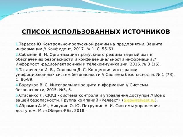СПИСОК ИСПОЛЬЗОВАНН ЫХ ИСТОЧНИКОВ   Тарасов Ю Контрольно-пропускной режим на предприятии. Защита информации // Конфидент, 2017. № 1. С. 55-61. Сабынин В. Н. Организация пропускного режима первый шаг к обеспечению безопасности и конфиденциальности информации // Информост -радиоэлектроники и телекоммуникации, 2016. № 3 (16). Татарченко И. В., Соловьев Д. С. Концепция интеграции унифицированных систем безопасности // Системы безопасности. № 1 (73). С. 86-89. Барсуков В. С. Интегральная защита информации // Системы безопасности, 2015. №5, 6. Стасенко Л. СКУД - система контроля и управления доступом // Все о вашей безопасности. Группа компаний «Релвест» ( Sleo@relvest.ru ). Абрамов А. М., Никулин О. Ю, Петрушин А. И. Системы управления доступом. М.: «Оберег-РБ», 2018. 
