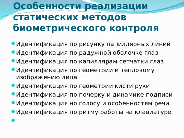 Особенности реализации статических методов биометрического контроля Идентификация по рисунку папиллярных линий Идентификация по радужной оболочке глаз Идентификация по капиллярам сетчатки глаз Идентификация по геометрии и тепловому изображению лица Идентификация по геометрии кисти руки Идентификация по почерку и динамике подписи Идентификация но голосу и особенностям речи Идентификация по ритму работы на клавиатуре    