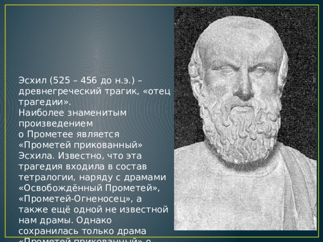 Эсхил (525 – 456 до н.э.) – древнегреческий трагик, «отец трагедии». Наиболее знаменитым произведением о Прометее является «Прометей прикованный» Эсхила. Известно, что эта трагедия входила в состав тетралогии, наряду с драмами «Освобождённый Прометей», «Прометей-Огненосец», а также ещё одной не известной нам драмы. Однако сохранилась только драма «Прометей прикованный» о наказании Прометея.