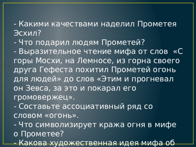 - Какими качествами наделил Прометея Эсхил? - Что подарил людям Прометей? - Выразительное чтение мифа от слов «С горы Мосхи, на Лемносе, из горна своего друга Гефеста похитил Прометей огонь для людей» до слов «Этим и прогневал он Зевса, за это и покарал его громовержец». - Составьте ассоциативный ряд со словом «огонь». - Что символизирует кража огня в мифе о Прометее? - Какова художественная идея мифа об орле, терзающем печень Прометея?