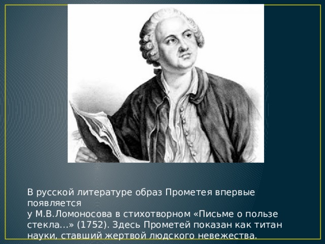 В русской литературе образ Прометея впервые появляется у М.В.Ломоносова в стихотворном «Письме о пользе стекла…» (1752). Здесь Прометей показан как титан науки, ставший жертвой людского невежества.