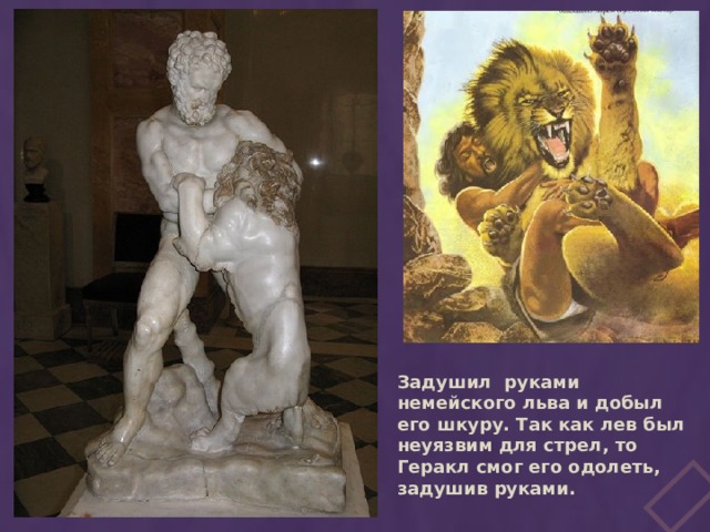 Задушил руками немейского льва и добыл его шкуру. Так как лев был неуязвим для стрел, то Геракл смог его одолеть, задушив руками.