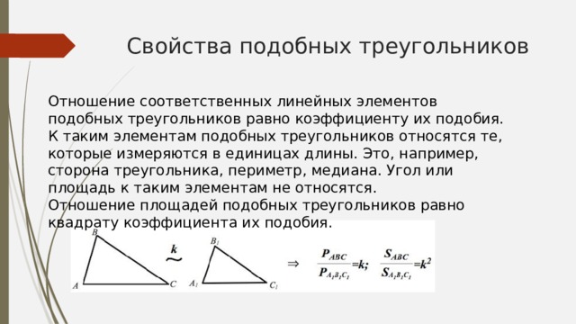 Свойства подобных треугольников Отношение соответственных линейных элементов подобных треугольников равно коэффициенту их подобия. К таким элементам подобных треугольников относятся те, которые измеряются в единицах длины. Это, например, сторона треугольника, периметр, медиана. Угол или площадь к таким элементам не относятся. Отношение площадей подобных треугольников равно квадрату коэффициента их подобия. 