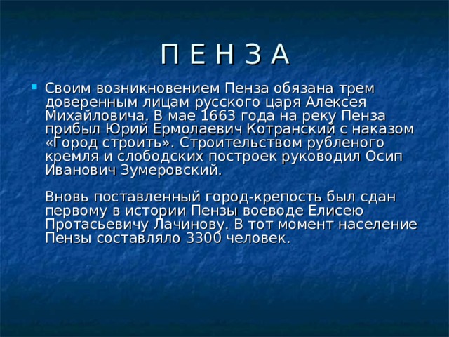 П Е Н З А Своим возникновением Пенза обязана трем доверенным лицам русского царя Алексея Михайловича. В мае 1663 года на реку Пенза прибыл Юрий Ермолаевич Котранский с наказом «Город строить». Строительством рубленого кремля и слободских построек руководил Осип Иванович Зумеровский.   Вновь поставленный город-крепость был сдан первому в истории Пензы воеводе Елисею Протасьевичу Лачинову. В тот момент население Пензы составляло 3300 человек.    