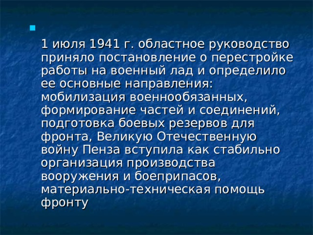  1 июля 1941 г. областное руководство приняло постановление о перестройке работы на военный лад и определило ее основные направления: мобилизация военнообязанных, формирование частей и соединений, подготовка боевых резервов для фронта, Великую Отечественную войну Пенза вступила как стабильно организация производства вооружения и боеприпасов, материально-техническая помощь фронту 