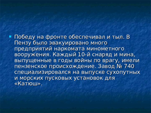 Победу на фронте обеспечивал и тыл. В Пензу было эвакуировано много предприятий наркомата минометного вооружения. Каждый 10-й снаряд и мина, выпущенные в годы войны по врагу, имели пензенское происхождение. Завод № 740 специализировался на выпуске сухопутных и морских пусковых установок для «Катюш».    