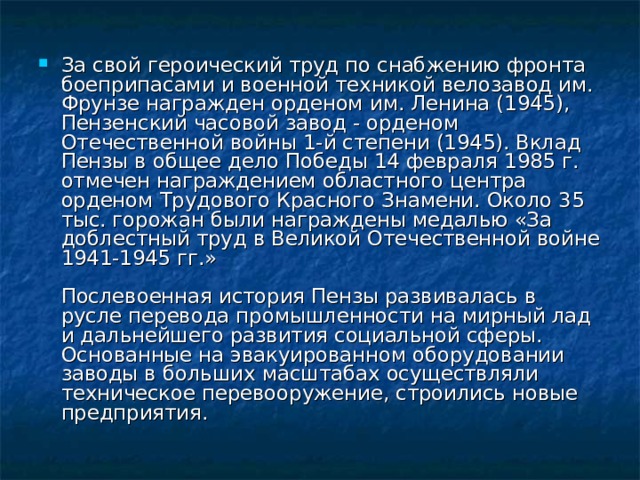 За свой героический труд по снабжению фронта боеприпасами и военной техникой велозавод им. Фрунзе награжден орденом им. Ленина (1945), Пензенский часовой завод - орденом Отечественной войны 1-й степени (1945). Вклад Пензы в общее дело Победы 14 февраля 1985 г. отмечен награждением областного центра орденом Трудового Красного Знамени. Около 35 тыс. горожан были награждены медалью «За доблестный труд в Великой Отечественной войне 1941-1945 гг.»   Послевоенная история Пензы развивалась в русле перевода промышленности на мирный лад и дальнейшего развития социальной сферы. Основанные на эвакуированном оборудовании заводы в больших масштабах осуществляли техническое перевооружение, строились новые предприятия. 