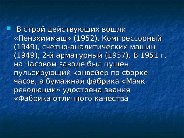  В строй действующих вошли «Пензхиммаш» (1952), Компрессорный (1949), счетно-аналитических машин (1949), 2-й арматурный (1957). В 1951 г. на Часовом заводе был пущен пульсирующий конвейер по сборке часов, а бумажная фабрика «Маяк революции» удостоена звания «Фабрика отличного качества 