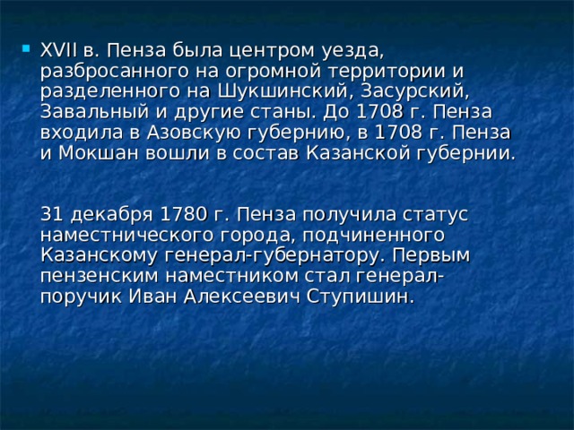 XVII в. Пенза была центром уезда, разбросанного на огромной территории и разделенного на Шукшинский, Засурский, Завальный и другие станы. До 1708 г. Пенза входила в Азовскую губернию, в 1708 г. Пенза и Мокшан вошли в состав Казанской губернии.    31 декабря 1780 г. Пенза получила статус наместнического города, подчиненного Казанскому генерал-губернатору. Первым пензенским наместником стал генерал-поручик Иван Алексеевич Ступишин.    