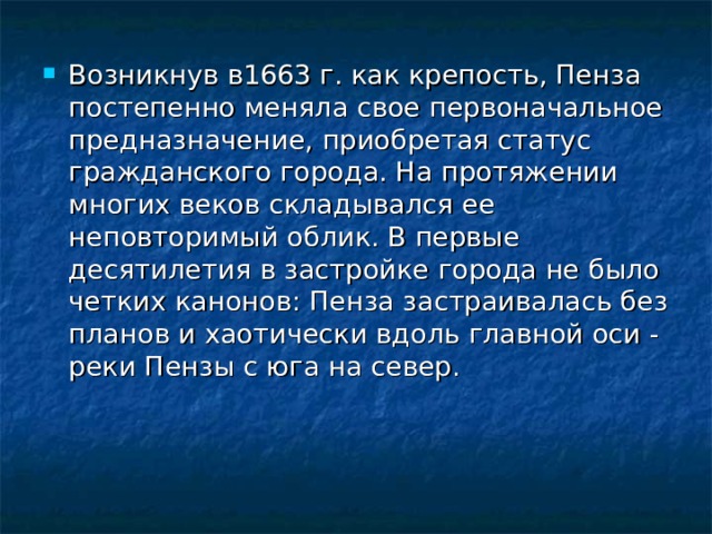 Возникнув в1663 г. как крепость, Пенза постепенно меняла свое первоначальное предназначение, приобретая статус гражданского города. На протяжении многих веков складывался ее неповторимый облик. В первые десятилетия в застройке города не было четких канонов: Пенза застраивалась без планов и хаотически вдоль главной оси - реки Пензы с юга на север.    