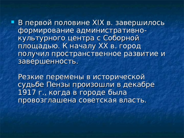 В первой половине XIX в. завершилось формирование административно-культурного центра с Соборной площадью. К началу XX в. город получил пространственное развитие и завершенность.   Резкие перемены в исторической судьбе Пензы произошли в декабре 1917 г., когда в городе была провозглашена советская власть. 